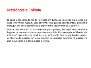 Metrópole e Colônia
• D. João V foi coroado rei de Portugal em 1706, no início da exploração do
ouro em Minas Gerais. Seu governo teve gastos exorbitantes, deixando
Portugal em crise econômica e explorando cada vez mais a colônia.
• Apesar das conquistas ultramarinas portuguesas, Portugal devia muito à
Inglaterra, aumentando os impostos coloniais. Por exemplo, o “direito de
entrada”, taxa sobre os produtos que vinham de fora da região das minas;
o “direito de passagem”, uma espécie de pedágio cobrado na passagem
por alguns rios e o dízimo para a Igreja.
 
