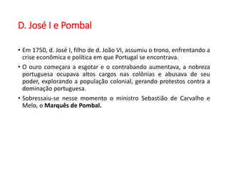 D. José I e Pombal
• Em 1750, d. José I, filho de d. João VI, assumiu o trono, enfrentando a
crise econômica e política em que Portugal se encontrava.
• O ouro começara a esgotar e o contrabando aumentava, a nobreza
portuguesa ocupava altos cargos nas colônias e abusava de seu
poder, explorando a população colonial, gerando protestos contra a
dominação portuguesa.
• Sobressaiu-se nesse momento o ministro Sebastião de Carvalho e
Melo, o Marquês de Pombal.
 