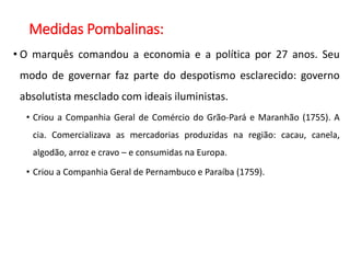 Medidas Pombalinas:
• O marquês comandou a economia e a política por 27 anos. Seu
modo de governar faz parte do despotismo esclarecido: governo
absolutista mesclado com ideais iluministas.
• Criou a Companhia Geral de Comércio do Grão-Pará e Maranhão (1755). A
cia. Comercializava as mercadorias produzidas na região: cacau, canela,
algodão, arroz e cravo – e consumidas na Europa.
• Criou a Companhia Geral de Pernambuco e Paraíba (1759).
 
