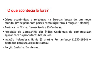 O que acontecia lá fora?
• Crises econômicas e religiosas na Europa: busca de um novo
mundo. (Principalmente países como Inglaterra, França e Holanda)
• América do Norte: formação das 13 Colônias.
• Proibição da Companhia das Índias Ocidentais de comercializar
açúcar com os produtores brasileiros.
• Invasão holandesa: Bahia (1 ano) e Pernambuco (1630-1654) –
destaque para Maurício de Nassau.
• Porção Sudeste: Bandeiras.
 