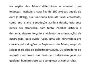 Na região das Minas determinou o aumento dos
impostos; instituiu a cota fixa de 100 arrobas anuais de
ouro (1500Kg), que funcionou bem até 1760; entretanto,
como ano a ano a produção aurífera decaía, esta cota
nunca era alcançada, para tanto, Pombal instituiu a
derrama, sistema forçado e violento de arrecadação: de
madrugada, para evitar fugas, uma vila mineradora era
cercada pelos dragões do Regimento das Minas, corpo de
soldados da elite do Exército português. Os cobradores de
impostos entravam nas casas e confiscavam joias ou
qualquer bem precioso para completar as cem arrobas.
 