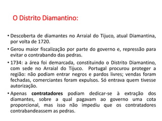 O Distrito Diamantino:
• Descoberta de diamantes no Arraial do Tijuco, atual Diamantina,
por volta de 1720.
• Gerou maior fiscalização por parte do governo e, repressão para
evitar o contrabando das pedras.
• 1734: a área foi demarcada, constituindo o Distrito Diamantino,
com sede no Arraial do Tijuco. Portugal procurou proteger a
região: não podiam entrar negros e pardos livres; vendas foram
fechadas, comerciantes foram expulsos. Só entrava quem tivesse
autorização.
• Apenas contratadores podiam dedicar-se à extração dos
diamantes, sobre a qual pagavam ao governo uma cota
proporcional, mas isso não impediu que os contratadores
contrabandeassem as pedras.
 