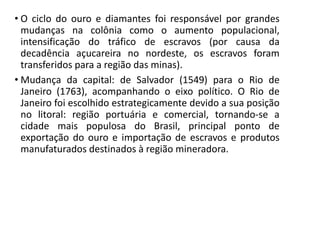 • O ciclo do ouro e diamantes foi responsável por grandes
mudanças na colônia como o aumento populacional,
intensificação do tráfico de escravos (por causa da
decadência açucareira no nordeste, os escravos foram
transferidos para a região das minas).
• Mudança da capital: de Salvador (1549) para o Rio de
Janeiro (1763), acompanhando o eixo político. O Rio de
Janeiro foi escolhido estrategicamente devido a sua posição
no litoral: região portuária e comercial, tornando-se a
cidade mais populosa do Brasil, principal ponto de
exportação do ouro e importação de escravos e produtos
manufaturados destinados à região mineradora.
 