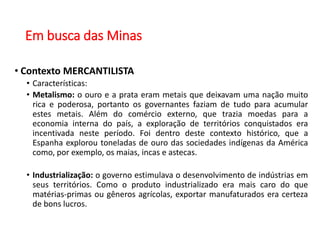 Em busca das Minas
• Contexto MERCANTILISTA
• Características:
• Metalismo: o ouro e a prata eram metais que deixavam uma nação muito
rica e poderosa, portanto os governantes faziam de tudo para acumular
estes metais. Além do comércio externo, que trazia moedas para a
economia interna do país, a exploração de territórios conquistados era
incentivada neste período. Foi dentro deste contexto histórico, que a
Espanha explorou toneladas de ouro das sociedades indígenas da América
como, por exemplo, os maias, incas e astecas.
• Industrialização: o governo estimulava o desenvolvimento de indústrias em
seus territórios. Como o produto industrializado era mais caro do que
matérias-primas ou gêneros agrícolas, exportar manufaturados era certeza
de bons lucros.
 