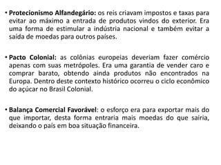 • Protecionismo Alfandegário: os reis criavam impostos e taxas para
evitar ao máximo a entrada de produtos vindos do exterior. Era
uma forma de estimular a indústria nacional e também evitar a
saída de moedas para outros países.
• Pacto Colonial: as colônias europeias deveriam fazer comércio
apenas com suas metrópoles. Era uma garantia de vender caro e
comprar barato, obtendo ainda produtos não encontrados na
Europa. Dentro deste contexto histórico ocorreu o ciclo econômico
do açúcar no Brasil Colonial.
• Balança Comercial Favorável: o esforço era para exportar mais do
que importar, desta forma entraria mais moedas do que sairia,
deixando o país em boa situação financeira.
 