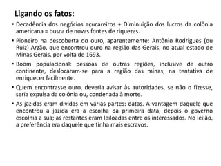 Ligando os fatos:
• Decadência dos negócios açucareiros + Diminuição dos lucros da colônia
americana = busca de novas fontes de riquezas.
• Pioneiro na descoberta do ouro, aparentemente: Antônio Rodrigues (ou
Ruiz) Arzão, que encontrou ouro na região das Gerais, no atual estado de
Minas Gerais, por volta de 1693.
• Boom populacional: pessoas de outras regiões, inclusive de outro
continente, deslocaram-se para a região das minas, na tentativa de
enriquecer facilmente.
• Quem encontrasse ouro, deveria avisar às autoridades, se não o fizesse,
seria expulsa da colônia ou, condenada à morte.
• As jazidas eram dividas em várias partes: datas. A vantagem daquele que
encontrou a jazida era a escolha da primeira data, depois o governo
escolhia a sua; as restantes eram leiloadas entre os interessados. No leilão,
a preferência era daquele que tinha mais escravos.
 
