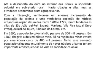 Até a descoberta do ouro no interior das Gerais, a sociedade
colonial era sobretudo rural. Havia cidades e vilas, mas as
atividades econômicas eram agropecuárias.
Com a mineração, verificou-se um enorme incremento da
população da colônia e uma verdadeira explosão de núcleos
urbanos na região das minas. Entre 1700 e 1725, foram fundadas as
vilas de São João del-Rei, Sabará, Mariana, Vila Rica (atual Ouro
Preto), Arraial do Tijuco, Ribeirão do Carmo, etc.
Em 1690, a população colonial não passava de 300 mil pessoas. Em
1780, chegava a dois milhões e meio. Só na região das minas viviam
por essa época cerca de 400 mil pessoas. Tanto esse aumento
populacional quanto o surgimento de novos núcleos urbanos teriam
importantes consequências na vida da sociedade colonial.
 