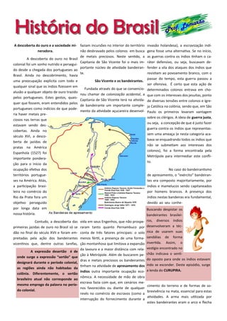 História do BrasilHistória do Brasil Prof. Lamarão
A descoberta do ouro e a sociedade mi-
neradora.
A descoberta do ouro no Brasil
colonial foi um sonho nutrido e persegui-
do desde a chegada dos portugueses ao
Brasil. Ainda no descobrimento, havia
uma preocupação explícita com todo e
qualquer sinal que os índios fizessem em
alusão a qualquer objeto de ouro trazido
pelos portugueses. Estes gestos, quais-
quer que fossem, eram entendidos pelos
portugueses como indícios de que pode-
ria haver metais pre-
ciosos nas terras que
estavam sendo des-
cobertas. Ainda no
século XVI, a desco-
berta de jazidas de
pratas na América
Espanhola (1527) foi
importante pondera-
ção para o início da
ocupação efetiva dos
territórios portugue-
ses na América. Aliás,
a participação brasi-
leira no comércio do
Rio da Prata fora um
objetivo perseguido
por longa data em
nossa história.
Contudo, a descoberta das
primeiras jazidas de ouro no Brasil só se
dão no final do século XVII e foram em-
preitadas pela ação dos bandeirantes
vicentinos que, dentre outras tarefas,
faziam incursões no interior do território
não desbravado pelos colonos em busca
de metais preciosos. Neste sentido, a
Capitania de São Vicente foi o mais im-
portante núcleo de atividade bandeiran-
te.
São Vicente e os bandeirantes.
Fundada através do que se convencio-
nou chamar de colonização acidental, a
Capitania de São Vicente terá na ativida-
de bandeirante um importante comple-
mento da atividade açucareira desenvol-
vida em seus Engenhos, que não prospe-
raram tanto quanto Pernambuco por
conta de três fatores principais: o solo
menos fértil, a presença de uma forma-
ção montanhosa que limitava a expansão
da lavoura e a maior distância com rela-
ção à Metrópole. Além de buscarem pe-
dras e metais preciosos os bandeirantes
tinham na atividade de apresamento dos
índios outra importante ocupação eco-
nômica. A necessidade de mão de obra
escrava fazia com que, em cenários me-
nos favorecidos ou diante de qualquer
revés no comércio de escravos (como a
interrupção do fornecimento durante a
invasão holandesa), a escravização indí-
gena fosse uma alternativa. Se no início,
as guerras contra os índios tinham o ca-
ráter defensivo, ou seja, buscavam de-
fender a vila dos ataques dos índios que
resistiam ao povoamento branco, com o
passar do tempo, esta guerra passou a
ser ofensiva. É certo que esta ação de
determinados colonos entrava em cho-
que com os interesses dos jesuítas, ponto
de diversas tensões entre colonos e Igre-
ja Católica na colônia, sendo que, em São
Paulo os primeiros levaram vantagem
sobre os clérigos. A ideia de guerra justa,
ou seja, a concepção de que é justo fazer
guerra contra os índios que representas-
sem uma ameaça (e nesta categoria aca-
bava se enquadrando todos os índios que
não se submetiam aos interesses dos
colonos), foi a forma encontrada pela
Metrópole para intermediar este confli-
to.
No caso do bandeirantismo
de apresamento, o “exército” bandeiran-
tes era composto majoritariamente, por
índios e mamelucos sendo capitaneados
por homens brancos. A presença dos
índios nestas bandeiras era fundamental,
devido ao seu conhe-
cimento do terreno e de formas de so-
brevivência na mata, essencial para estas
atividades. A arma mais utilizada por
estes bandeirantes eram o arco e flecha
A expressão desertão é de
onde surge a expressão “sertão” que
designará durante o período colonial,
as regiões ainda não habitadas da
colônia. Diferentemente, o sertão
brasileiro atual não corresponde ao
mesmo emprego da palavra no perío-
do colonial.
Buscando despistar os
bandeirantes brasilei-
ros, diversos índios
desenvolveram a téc-
nica de usarem suas
sandálias de forma
invertida. Assim, o
vestígio encontrado no
chão indicava o senti-
do oposto para onde os índios estavam
indo se esconder. Deste episódio, surge
a lenda do CURUPIRA.
 