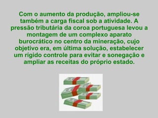 Com o aumento da produção, ampliou-se também a carga fiscal sob a atividade. A pressão tributária da coroa portuguesa levou a montagem de um complexo aparato burocrático no centro da mineração, cujo objetivo era, em última solução, estabelecer um rígido controle para evitar e sonegação e ampliar as receitas do próprio estado. 