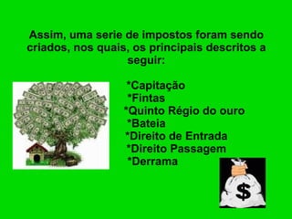 Assim, uma serie de impostos foram sendo criados, nos quais, os principais descritos a seguir:     *Capitação *Fintas   *Quinto Régio do ouro *Bateia   *Direito de Entrada   *Direito Passagem   *Derrama 