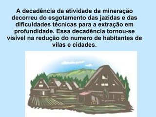 A decadência da atividade da mineração decorreu do esgotamento das jazidas e das dificuldades técnicas para a extração em profundidade. Essa decadência tornou-se visível na redução do numero de habitantes de vilas e cidades. 