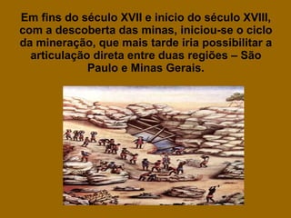 Em fins do século XVII e início do século XVIII, com a descoberta das minas, iniciou-se o ciclo da mineração, que mais tarde iria possibilitar a articulação direta entre duas regiões – São Paulo e Minas Gerais. 