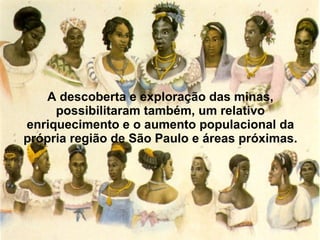 A descoberta e exploração das minas, possibilitaram também, um relativo enriquecimento e o aumento populacional da própria região de São Paulo e áreas próximas. 