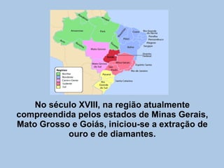 No século XVIII, na região atualmente compreendida pelos estados de Minas Gerais, Mato Grosso e Goiás, iniciou-se a extração de ouro e de diamantes. 