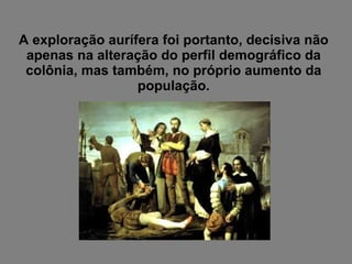 A exploração aurífera foi portanto, decisiva não apenas na alteração do perfil demográfico da colônia, mas também, no próprio aumento da população. 