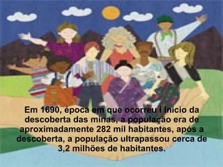 Em 1690, época em que ocorreu i inicio da descoberta das minas, a população era de aproximadamente 282 mil habitantes, após a descoberta, a população ultrapassou cerca de 3,2 milhões de habitantes. 