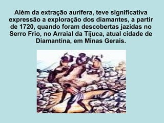 Além da extração aurífera, teve significativa expressão a exploração dos diamantes, a partir de 1720, quando foram descobertas jazidas no Serro Frio, no Arraial da Tijuca, atual cidade de Diamantina, em Minas Gerais. 