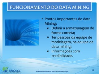 FUNCIONAMENTO DO DATA MINING

               • Pontos Importantes do data
                 Mining:
                   Definir a armazenagem de
                     forma correta;
                   Ter pessoas da equipe de
                     modelagem, na equipe de
                     data mining;
                   Informações com
                     credibilidade.


         Acadêmicos: Eduardo Moro e Johnatan Etges   11
 