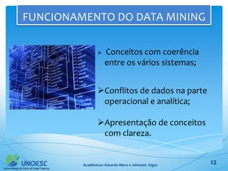 FUNCIONAMENTO DO DATA MINING

                   Conceitos com coerência
                    entre os vários sistemas;


                Conflitos de dados na parte
                 operacional e analítica;

                Apresentação de conceitos
                 com clareza.


         Acadêmicos: Eduardo Moro e Johnatan Etges   12
 