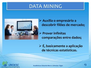 DATA MINING

         Auxilia o empresário a
         descobrir filões de mercado;

         Prover infinitas
         comparações entre dados;

         É, basicamente a aplicação
         de técnicas estatísticas.



 Acadêmicos: Eduardo Moro e Johnatan Etges   13
 