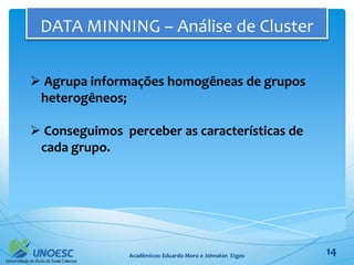 DATA MINNING – Análise de Cluster

 Agrupa informações homogêneas de grupos
 heterogêneos;

 Conseguimos perceber as características de
 cada grupo.




               Acadêmicos: Eduardo Moro e Johnatan Etges   14
 