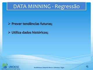 DATA MINNING - Regressão

 Prever tendências futuras;

 Utiliza dados históricos;




                 Acadêmicos: Eduardo Moro e Johnatan Etges   15
 