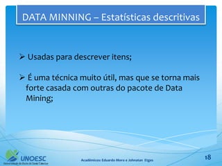 DATA MINNING – Estatísticas descritivas


 Usadas para descrever itens;

 É uma técnica muito útil, mas que se torna mais
 forte casada com outras do pacote de Data
 Mining;




                Acadêmicos: Eduardo Moro e Johnatan Etges   18
 