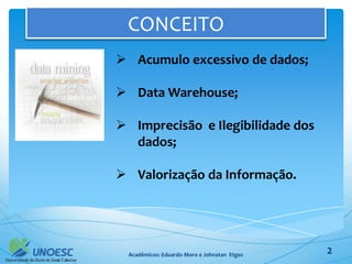 CONCEITO
 Acumulo excessivo de dados;

 Data Warehouse;

 Imprecisão e Ilegibilidade dos
  dados;

 Valorização da Informação.




  Acadêmicos: Eduardo Moro e Johnatan Etges   2
 
