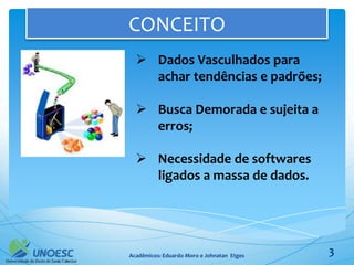 CONCEITO
   Dados Vasculhados para
    achar tendências e padrões;

   Busca Demorada e sujeita a
    erros;

   Necessidade de softwares
    ligados a massa de dados.




Acadêmicos: Eduardo Moro e Johnatan Etges   3
 