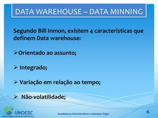 DATA WAREHOUSE – DATA MINNING

Segundo Bill Inmon, existem 4 caracteristicas que
definem Data warehouse:

Orientado ao assunto;

 Integrado;

 Variação em relação ao tempo;

 Não-volatilidade;

                Acadêmicos: Eduardo Moro e Johnatan Etges   6
 