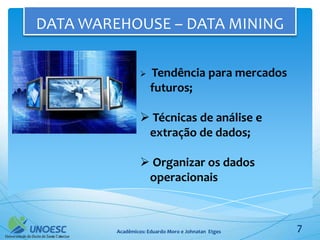 DATA WAREHOUSE – DATA MINING

                     Tendência para mercados
                      futuros;

                   Técnicas de análise e
                   extração de dados;

                   Organizar os dados
                   operacionais



         Acadêmicos: Eduardo Moro e Johnatan Etges   7
 