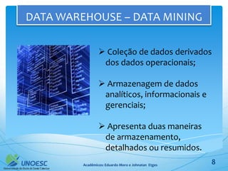 DATA WAREHOUSE – DATA MINING

                  Coleção de dados derivados
                  dos dados operacionais;

                  Armazenagem de dados
                  analíticos, informacionais e
                  gerenciais;

                  Apresenta duas maneiras
                  de armazenamento,
                  detalhados ou resumidos.
         Acadêmicos: Eduardo Moro e Johnatan Etges   8
 
