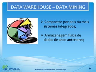 DATA WAREHOUSE – DATA MINING

                 Compostos por dois ou mais
                 sistemas integrados;

                 Armazenagem física de
                 dados de anos anteriores;




         Acadêmicos: Eduardo Moro e Johnatan Etges   9
 