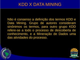 KDD X DATA MINING 
Não é consenso a definição dos termos KDD e 
Data Mining. Grupo de autores consideram 
sinônimos os termos, para outro grupo KDD 
refere-se a todo o processo de descoberta de 
conhecimento, e a Mineração de Dados uma 
das atividades do processo. 
 