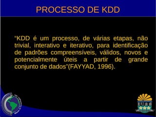 PROCESSO DE KDD 
“KDD é um processo, de várias etapas, não 
trivial, interativo e iterativo, para identificação 
de padrões compreensíveis, válidos, novos e 
potencialmente úteis a partir de grande 
conjunto de dados”(FAYYAD, 1996). 
 