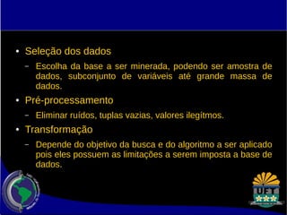 ● Seleção dos dados 
– Escolha da base a ser minerada, podendo ser amostra de 
dados, subconjunto de variáveis até grande massa de 
dados. 
● Pré-processamento 
– Eliminar ruídos, tuplas vazias, valores ilegítmos. 
● Transformação 
– Depende do objetivo da busca e do algoritmo a ser aplicado 
pois eles possuem as limitações a serem imposta a base de 
dados. 
 