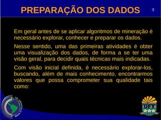 PREPARAÇÃO DOS DADOS 
3 
Em geral antes de se aplicar algoritmos de mineração é 
necessário explorar, conhecer e preparar os dados. 
Nesse sentido, uma das primeiras atividades é obter 
uma visualização dos dados, de forma a se ter uma 
visão geral, para decidir quais técnicas mais indicadas. 
Com visão inicial definida, é necessário explorar-los, 
buscando, além de mais conhecimento, encontrarmos 
valores que possa comprometer sua qualidade tais 
como: 
 