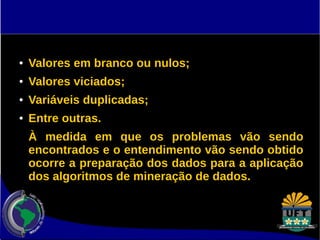 ● Valores em branco ou nulos; 
● Valores viciados; 
● Variáveis duplicadas; 
● Entre outras. 
À medida em que os problemas vão sendo 
encontrados e o entendimento vão sendo obtido 
ocorre a preparação dos dados para a aplicação 
dos algoritmos de mineração de dados. 
 