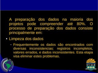 A preparação dos dados na maioria dos 
projetos pode compreender até 80%. O 
processo de preparação dos dados consiste 
principalmente em: 
● Limpeza dos dados 
– Frequentemente os dados são encontrados com 
diversas inconsistencias: registros incompletos, 
valores errados, e dados inconsistentes. Esta etapa 
visa eliminar estes problemas. 
 