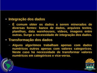 ● Integração dos dados 
– É comum obter os dados a serem minerados de 
diversas fontes: banco de dados, arquivos textos, 
planilhas, data warehouses, vídeos, imagens entre 
outras. Surge a necessidade de integração dos dados. 
● Transformação dos dados 
– Alguns algoritmos trabalham apenas com dados 
numéricos outros apenas com valores categoricos. 
Neste caso há necessidade de transformar valores 
numéricos em categóricos e vice-versa. 
 