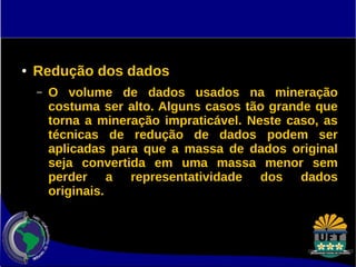 ● Redução dos dados 
– O volume de dados usados na mineração 
costuma ser alto. Alguns casos tão grande que 
torna a mineração impraticável. Neste caso, as 
técnicas de redução de dados podem ser 
aplicadas para que a massa de dados original 
seja convertida em uma massa menor sem 
perder a representatividade dos dados 
originais. 
 