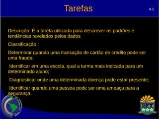Tarefas 
4.1 
Descrição: É a tarefa utilizada para descrever os padrões e 
tendências revelados pelos dados 
Classificação : 
Determinar quando uma transação de cartão de crédito pode ser 
uma fraude; 
Identificar em uma escola, qual a turma mais indicada para um 
determinado aluno; 
Diagnosticar onde uma determinada doença pode estar presente; 
Identificar quando uma pessoa pode ser uma ameaça para a 
segurança. 
 