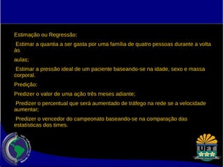 Estimação ou Regressão: 
Estimar a quantia a ser gasta por uma família de quatro pessoas durante a volta 
às 
aulas; 
Estimar a pressão ideal de um paciente baseando-se na idade, sexo e massa 
corporal. 
Predição: 
Predizer o valor de uma ação três meses adiante; 
Predizer o percentual que será aumentado de tráfego na rede se a velocidade 
aumentar; 
Predizer o vencedor do campeonato baseando-se na comparação das 
estatísticas dos times. 
 