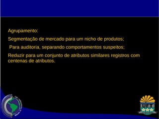 Agrupamento: 
Segmentação de mercado para um nicho de produtos; 
Para auditoria, separando comportamentos suspeitos; 
Reduzir para um conjunto de atributos similares registros com 
centenas de atributos. 
 