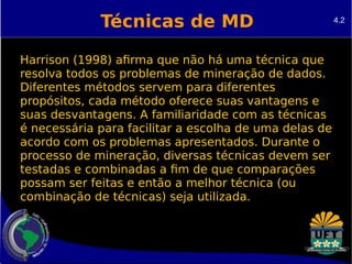 Técnicas de MD 
Harrison (1998) afirma que não há uma técnica que 
resolva todos os problemas de mineração de dados. 
Diferentes métodos servem para diferentes 
propósitos, cada método oferece suas vantagens e 
suas desvantagens. A familiaridade com as técnicas 
é necessária para facilitar a escolha de uma delas de 
acordo com os problemas apresentados. Durante o 
processo de mineração, diversas técnicas devem ser 
testadas e combinadas a fim de que comparações 
possam ser feitas e então a melhor técnica (ou 
combinação de técnicas) seja utilizada. 
4.2 
 