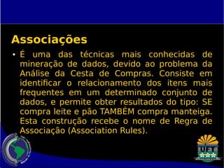 Associações 
● É uma das técnicas mais conhecidas de 
mineração de dados, devido ao problema da 
Análise da Cesta de Compras. Consiste em 
identificar o relacionamento dos itens mais 
frequentes em um determinado conjunto de 
dados, e permite obter resultados do tipo: SE 
compra leite e pão TAMBÉM compra manteiga. 
Esta construção recebe o nome de Regra de 
Associação (Association Rules). 
 