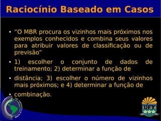 Raciocínio Baseado em Casos 
● “O MBR procura os vizinhos mais próximos nos 
exemplos conhecidos e combina seus valores 
para atribuir valores de classificação ou de 
previsão” 
● 1) escolher o conjunto de dados de 
treinamento; 2) determinar a função de 
● distância; 3) escolher o número de vizinhos 
mais próximos; e 4) determinar a função de 
● combinação. 
 
