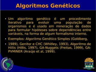 Algoritmos Genéticos 
● Um algoritmo genético é um procedimento 
iterativo para evoluir uma população de 
organismos e é usado em mineração de dados 
para formular hipóteses sobre dependências entre 
variáveis, na forma de algum formalismo interno. 
● Exemplos: Algoritmo Genético Simples (Goldberg, 
● 1989), Genitor e CHC (Whitley, 1993), Algoritmo de 
Hillis (Hillis, 1997), GA-Nuggets (Freitas, 1999), GA-PVMINER 
(Araújo et al, 1999). 
 