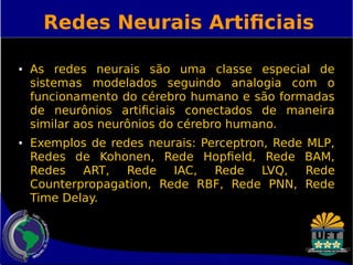 Redes Neurais Artificiais 
● As redes neurais são uma classe especial de 
sistemas modelados seguindo analogia com o 
funcionamento do cérebro humano e são formadas 
de neurônios artificiais conectados de maneira 
similar aos neurônios do cérebro humano. 
● Exemplos de redes neurais: Perceptron, Rede MLP, 
Redes de Kohonen, Rede Hopfield, Rede BAM, 
Redes ART, Rede IAC, Rede LVQ, Rede 
Counterpropagation, Rede RBF, Rede PNN, Rede 
Time Delay. 
 