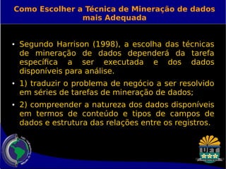 Como Escolher a Técnica de Mineração de dados 
mais Adequada 
● Segundo Harrison (1998), a escolha das técnicas 
de mineração de dados dependerá da tarefa 
específica a ser executada e dos dados 
disponíveis para análise. 
● 1) traduzir o problema de negócio a ser resolvido 
em séries de tarefas de mineração de dados; 
● 2) compreender a natureza dos dados disponíveis 
em termos de conteúdo e tipos de campos de 
dados e estrutura das relações entre os registros. 
 